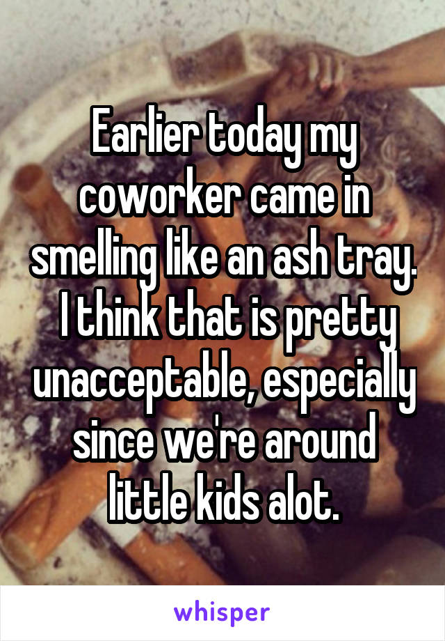 Earlier today my coworker came in smelling like an ash tray.  I think that is pretty unacceptable, especially since we're around little kids alot.