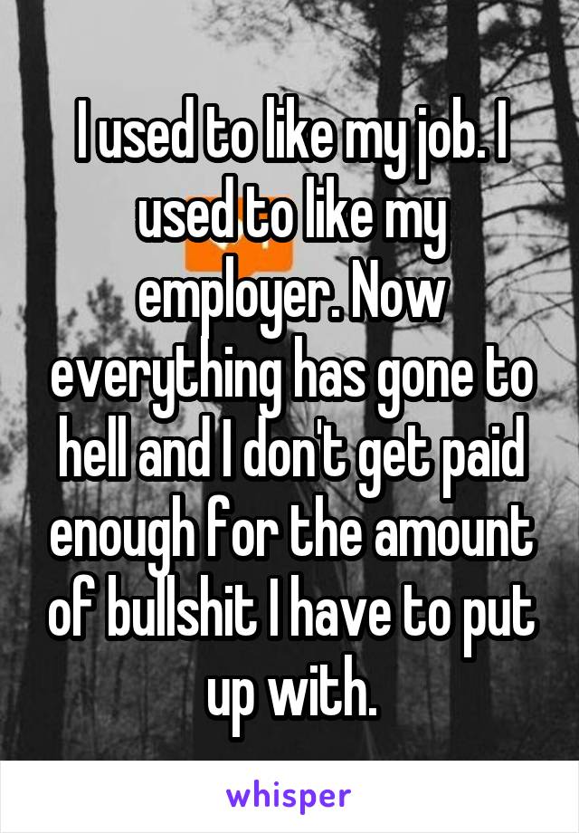 I used to like my job. I used to like my employer. Now everything has gone to hell and I don't get paid enough for the amount of bullshit I have to put up with.