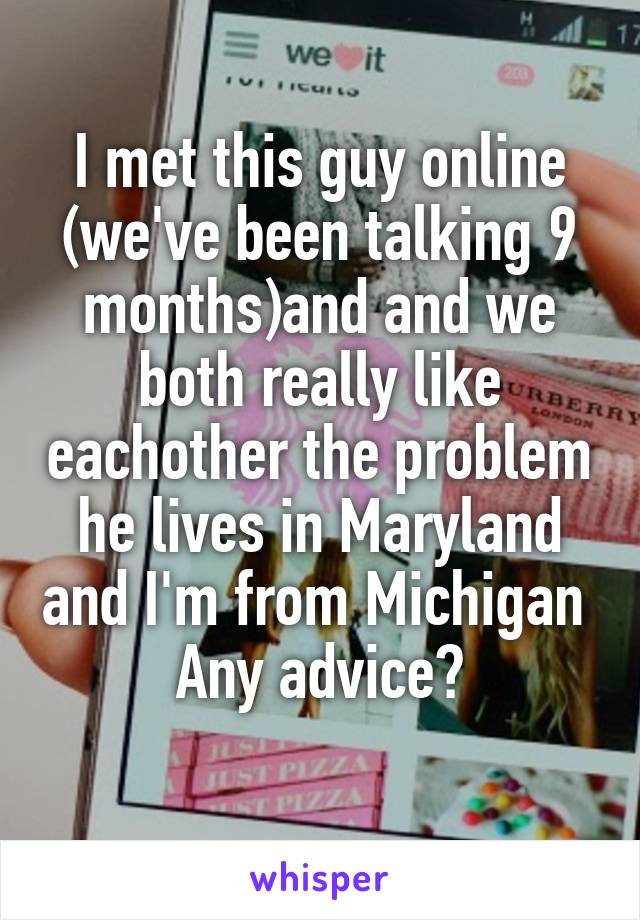 I met this guy online (we've been talking 9 months)and and we both really like eachother the problem he lives in Maryland and I'm from Michigan 
Any advice?
