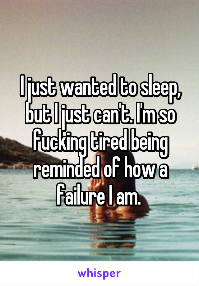 I just wanted to sleep, but I just can't. I'm so fucking tired being reminded of how a failure I am. 