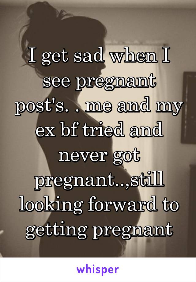 I get sad when I see pregnant post's. . me and my ex bf tried and never got pregnant..,still looking forward to getting pregnant