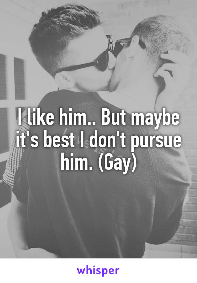 I like him.. But maybe it's best I don't pursue him. (Gay)