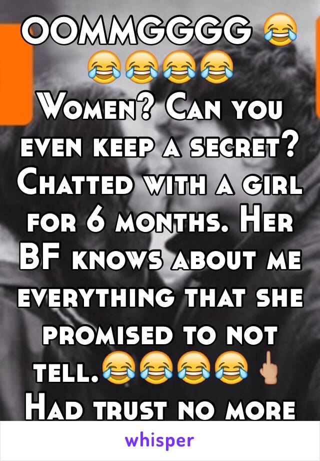 OOMMGGGG 😂😂😂😂😂
Women? Can you even keep a secret?
Chatted with a girl for 6 months. Her BF knows about me everything that she promised to not tell.😂😂😂😂🖕🏼 
Had trust no more lolXDD