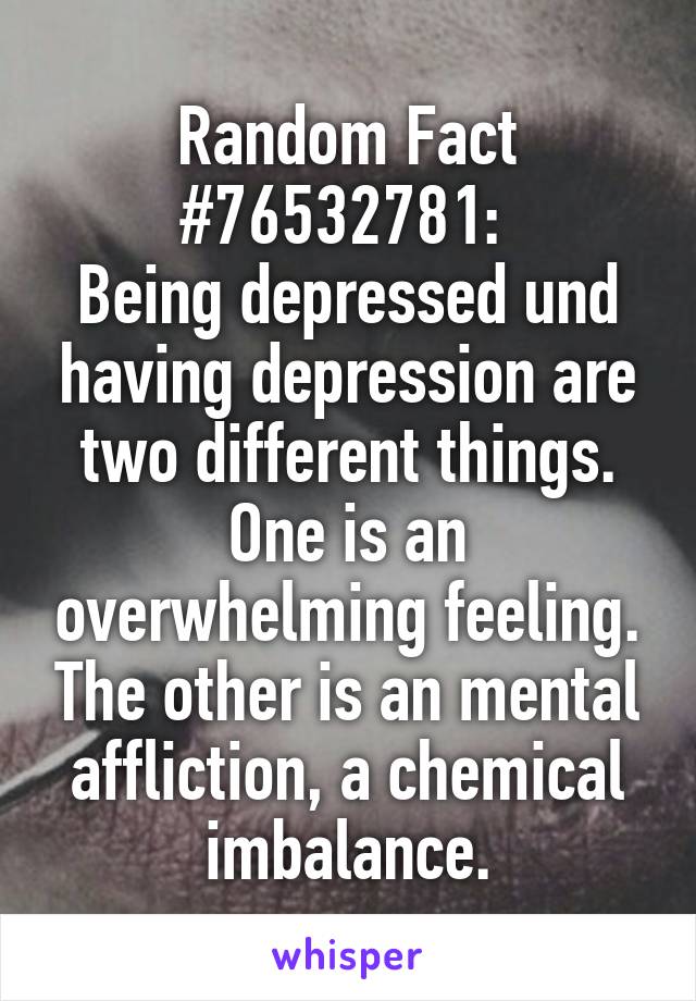 Random Fact #76532781: 
Being depressed und having depression are two different things. One is an overwhelming feeling. The other is an mental affliction, a chemical imbalance.