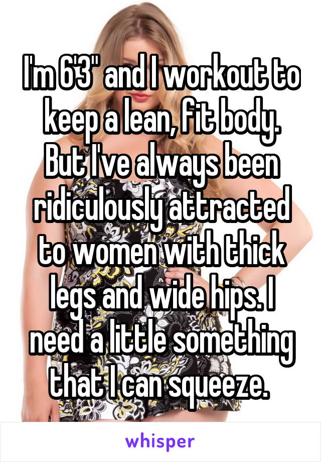 I'm 6'3" and I workout to keep a lean, fit body. But I've always been ridiculously attracted to women with thick legs and wide hips. I need a little something that I can squeeze. 