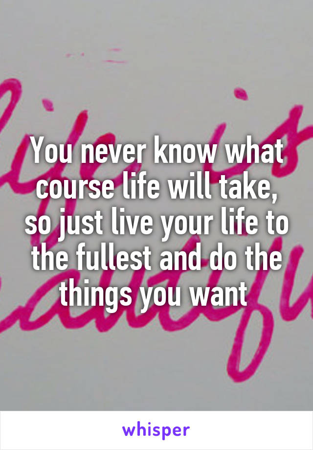 You never know what course life will take, so just live your life to the fullest and do the things you want 