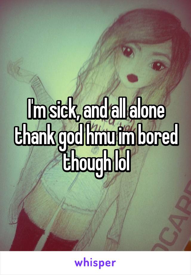 I'm sick, and all alone thank god hmu im bored though lol