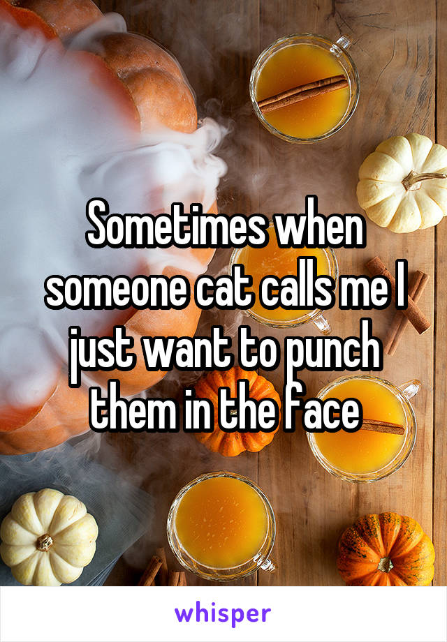 Sometimes when someone cat calls me I just want to punch them in the face