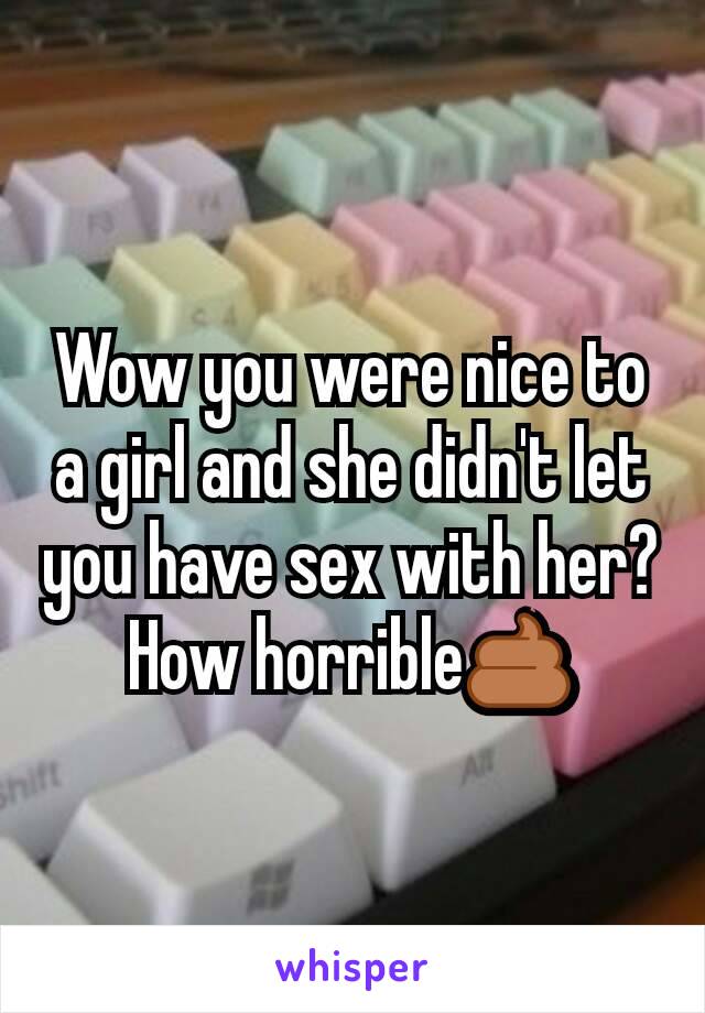 Wow you were nice to a girl and she didn't let you have sex with her? How horrible💩