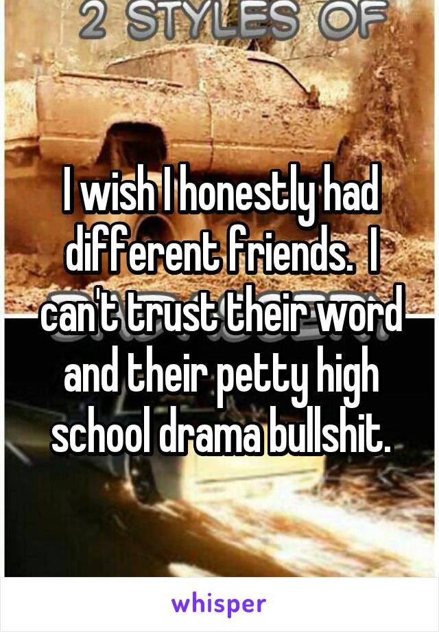 I wish I honestly had different friends.  I can't trust their word and their petty high school drama bullshit.