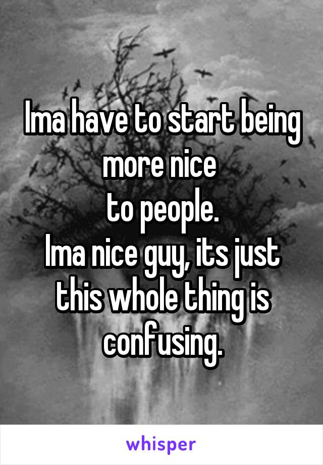 Ima have to start being more nice 
to people.
Ima nice guy, its just this whole thing is confusing.