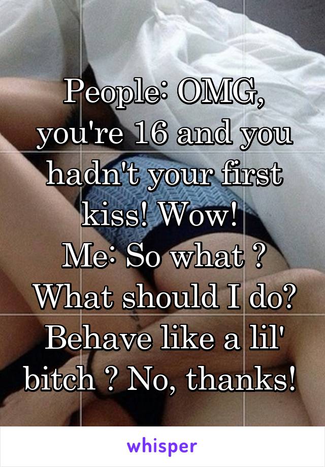 People: OMG, you're 16 and you hadn't your first kiss! Wow! 
Me: So what ? What should I do? Behave like a lil' bitch ? No, thanks! 