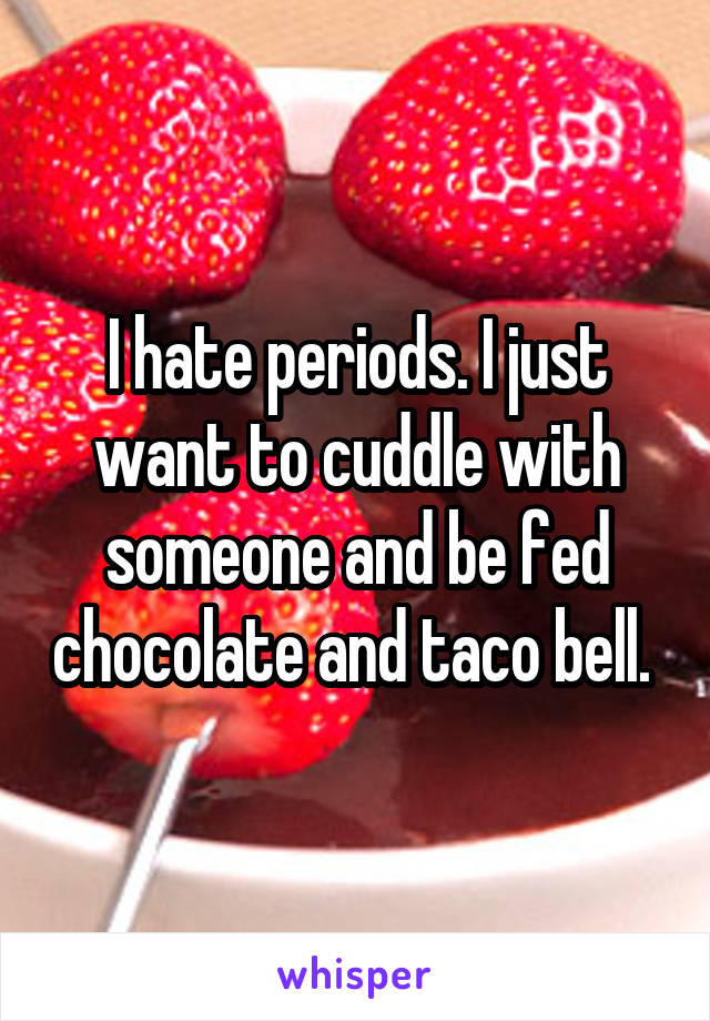 I hate periods. I just want to cuddle with someone and be fed chocolate and taco bell. 