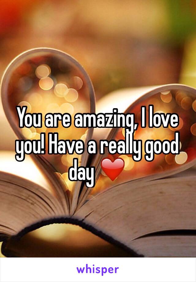 You are amazing, I love you! Have a really good day ❤️