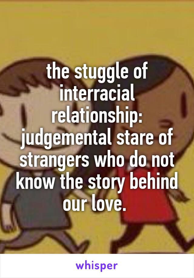 the stuggle of interracial relationship: judgemental stare of strangers who do not know the story behind our love. 