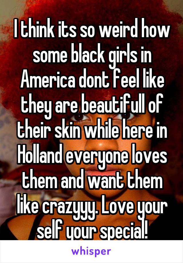 I think its so weird how some black girls in America dont feel like they are beautifull of their skin while here in Holland everyone loves them and want them like crazyyy. Love your self your special!