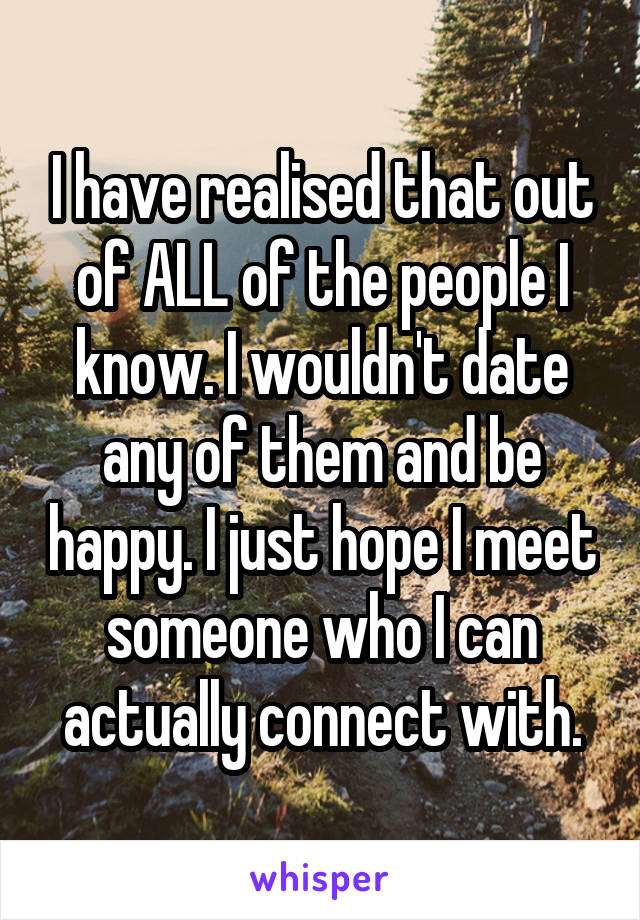 I have realised that out of ALL of the people I know. I wouldn't date any of them and be happy. I just hope I meet someone who I can actually connect with.