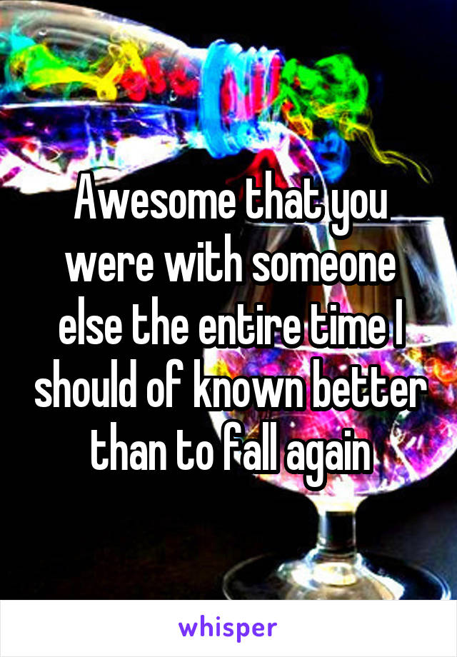 Awesome that you were with someone else the entire time I should of known better than to fall again