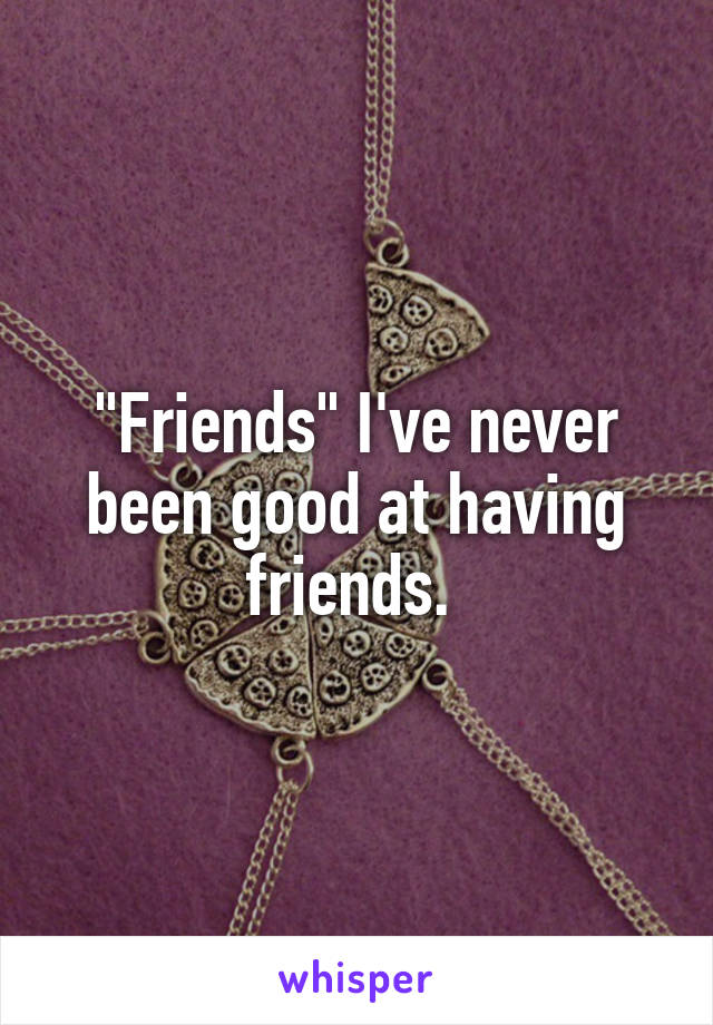 "Friends" I've never been good at having friends. 