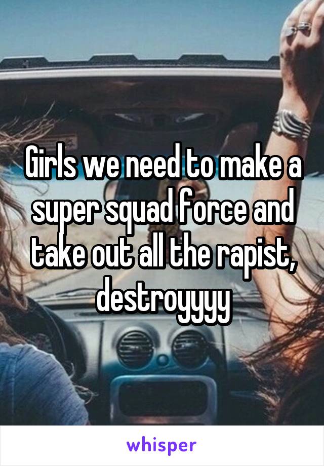 Girls we need to make a super squad force and take out all the rapist, destroyyyy