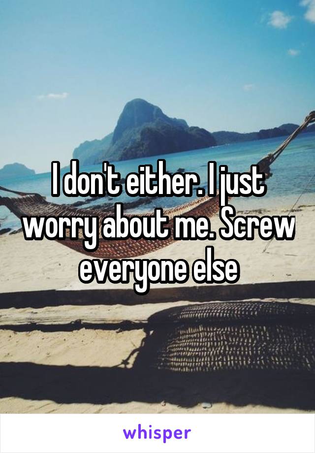 I don't either. I just worry about me. Screw everyone else