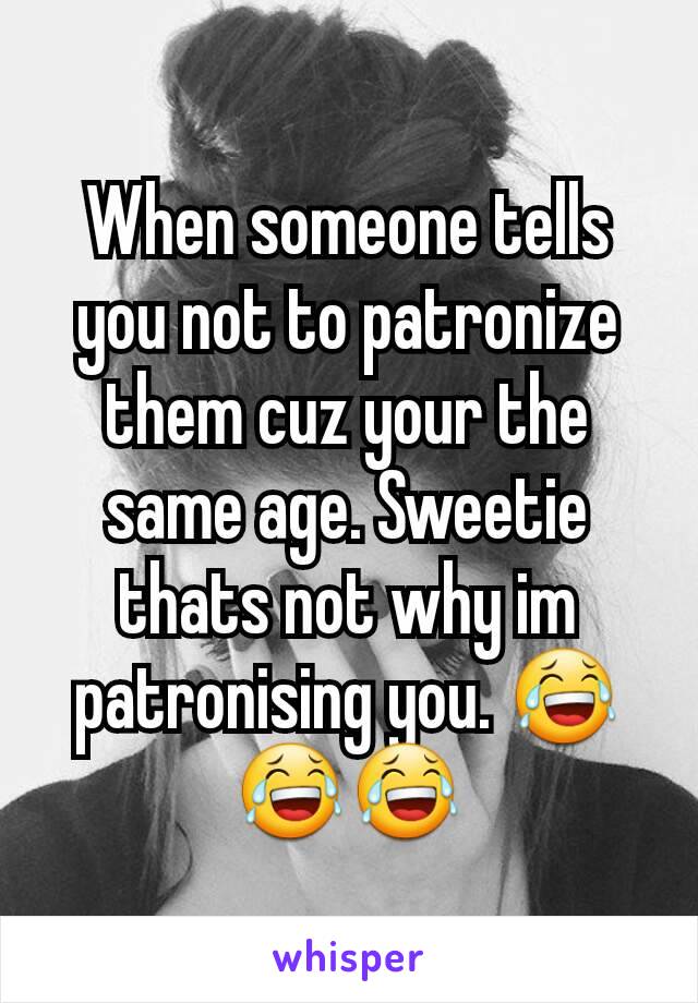 When someone tells you not to patronize them cuz your the same age. Sweetie thats not why im patronising you. 😂😂😂