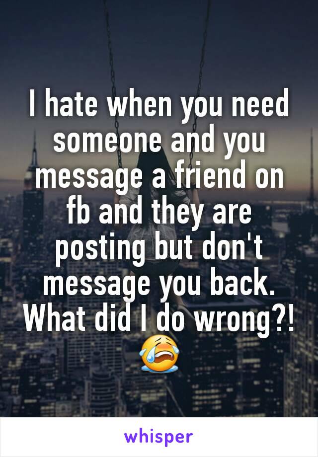 I hate when you need someone and you message a friend on fb and they are posting but don't message you back. What did I do wrong?! 😭