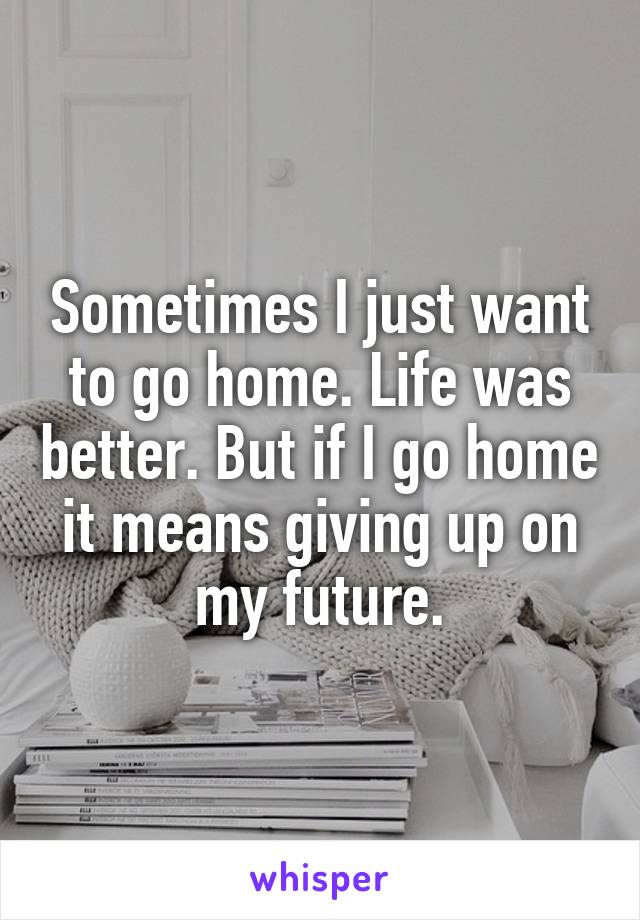 Sometimes I just want to go home. Life was better. But if I go home it means giving up on my future.