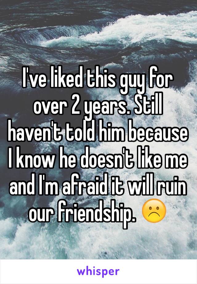 I've liked this guy for over 2 years. Still haven't told him because I know he doesn't like me and I'm afraid it will ruin our friendship. ☹️