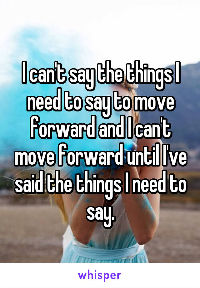 I can't say the things I need to say to move forward and I can't move forward until I've said the things I need to say.