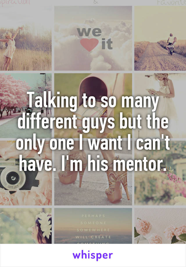 Talking to so many different guys but the only one I want I can't have. I'm his mentor.