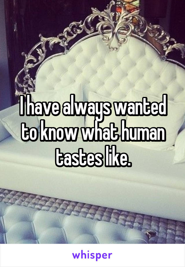 I have always wanted to know what human tastes like.