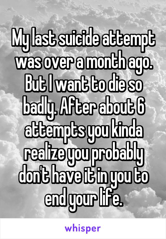 My last suicide attempt was over a month ago. But I want to die so badly. After about 6 attempts you kinda realize you probably don't have it in you to end your life.