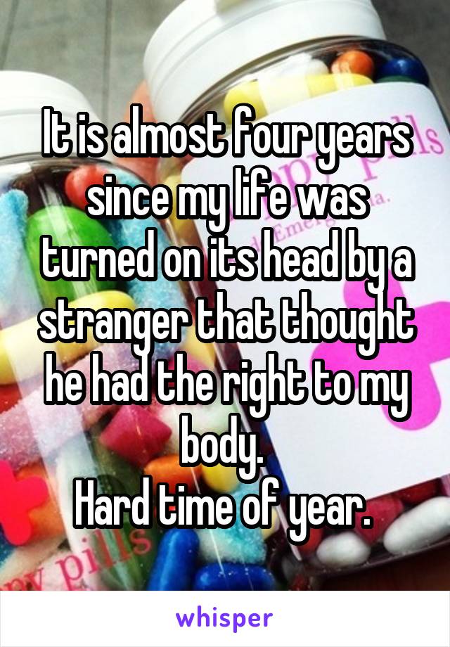 It is almost four years since my life was turned on its head by a stranger that thought he had the right to my body. 
Hard time of year. 