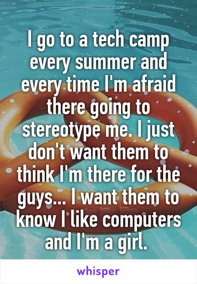 I go to a tech camp every summer and every time I'm afraid there going to stereotype me. I just don't want them to think I'm there for the guys... I want them to know I like computers and I'm a girl. 