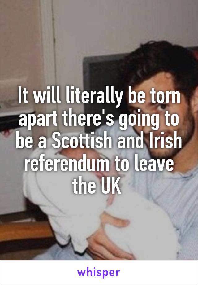 It will literally be torn apart there's going to be a Scottish and Irish referendum to leave the UK 