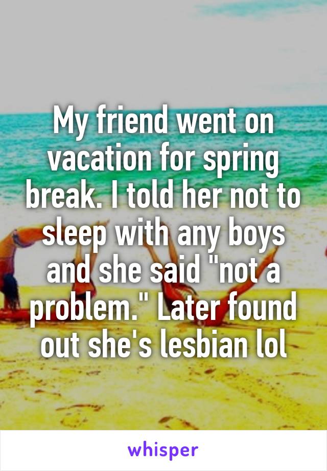 My friend went on vacation for spring break. I told her not to sleep with any boys and she said "not a problem." Later found out she's lesbian lol