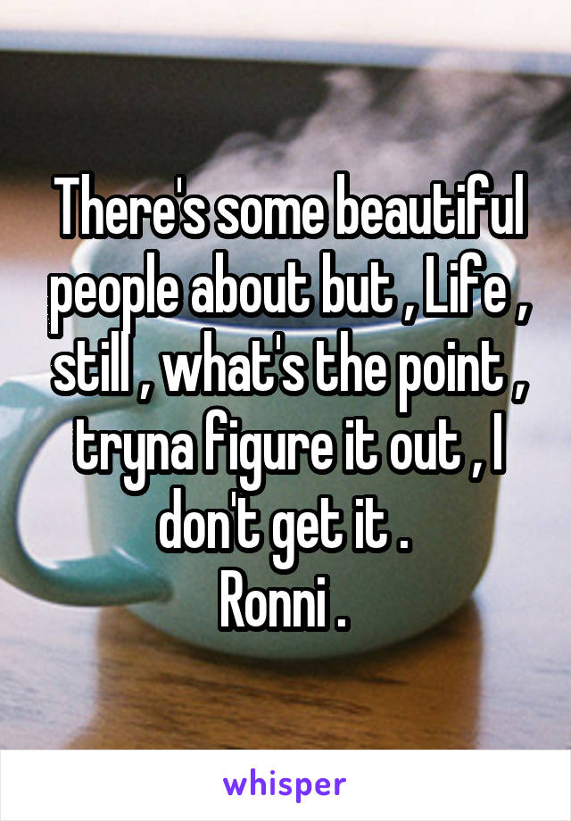 There's some beautiful people about but , Life , still , what's the point , tryna figure it out , I don't get it . 
Ronni . 