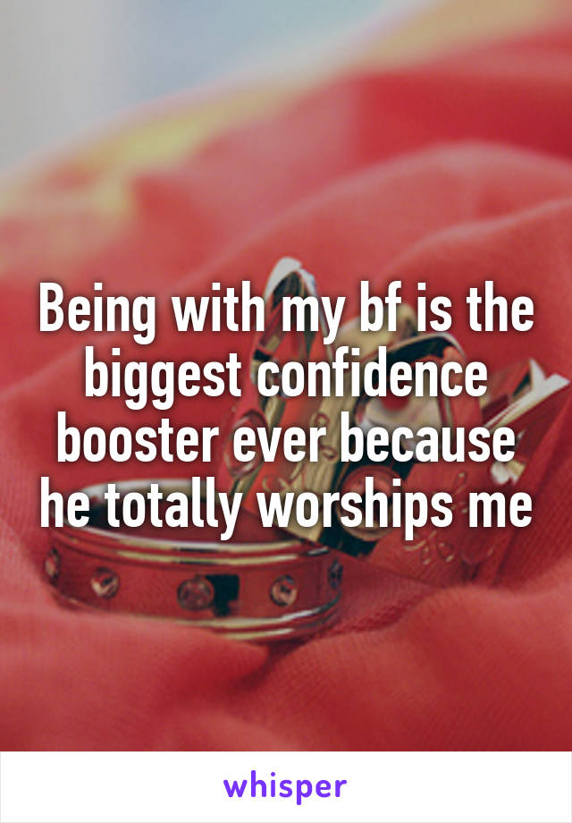 Being with my bf is the biggest confidence booster ever because he totally worships me