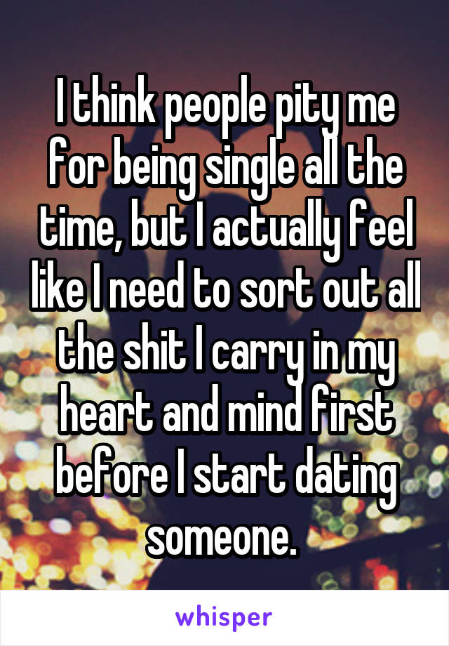 I think people pity me for being single all the time, but I actually feel like I need to sort out all the shit I carry in my heart and mind first before I start dating someone. 