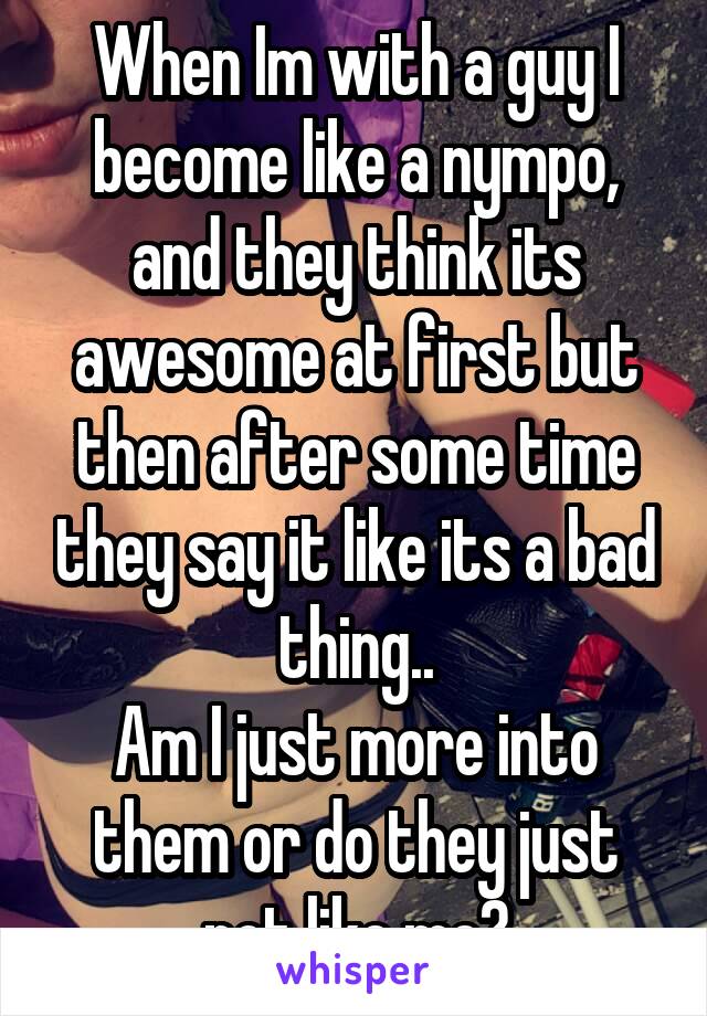 When Im with a guy I become like a nympo, and they think its awesome at first but then after some time they say it like its a bad thing..
Am I just more into them or do they just not like me?