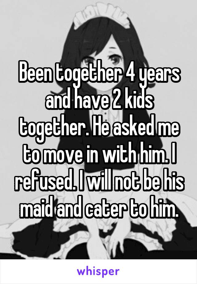 Been together 4 years and have 2 kids together. He asked me to move in with him. I refused. I will not be his maid and cater to him.