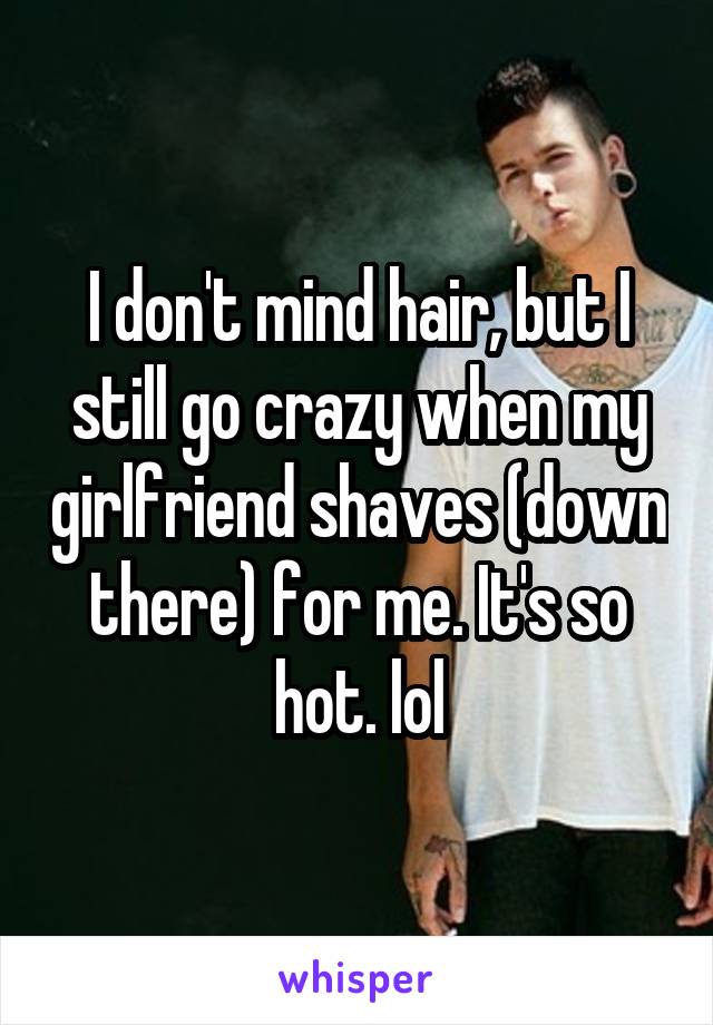 I don't mind hair, but I still go crazy when my girlfriend shaves (down there) for me. It's so hot. lol