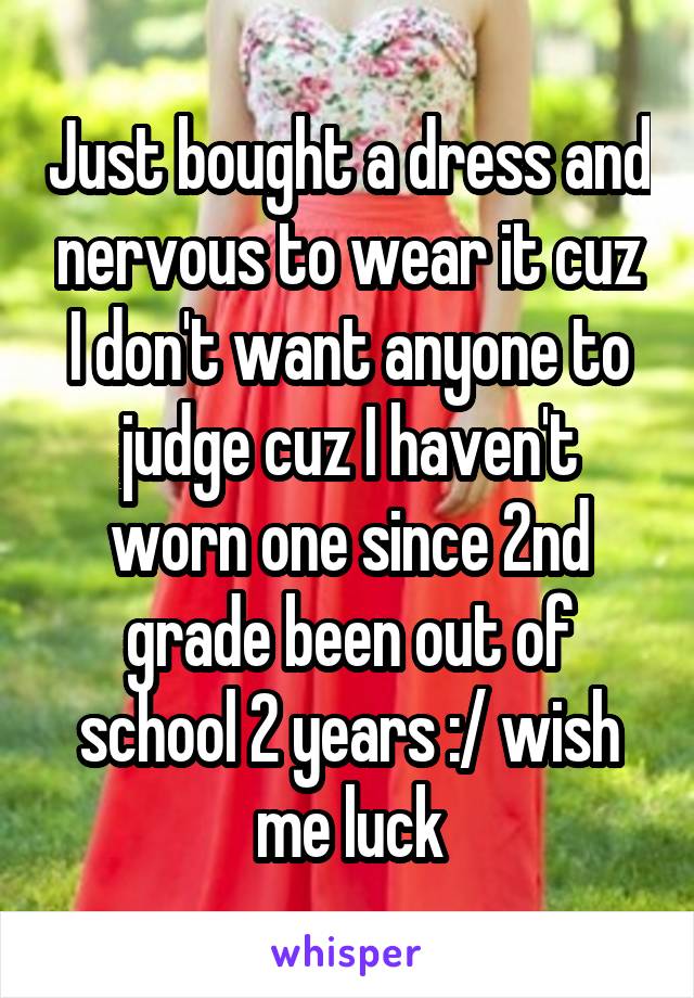 Just bought a dress and nervous to wear it cuz I don't want anyone to judge cuz I haven't worn one since 2nd grade been out of school 2 years :/ wish me luck