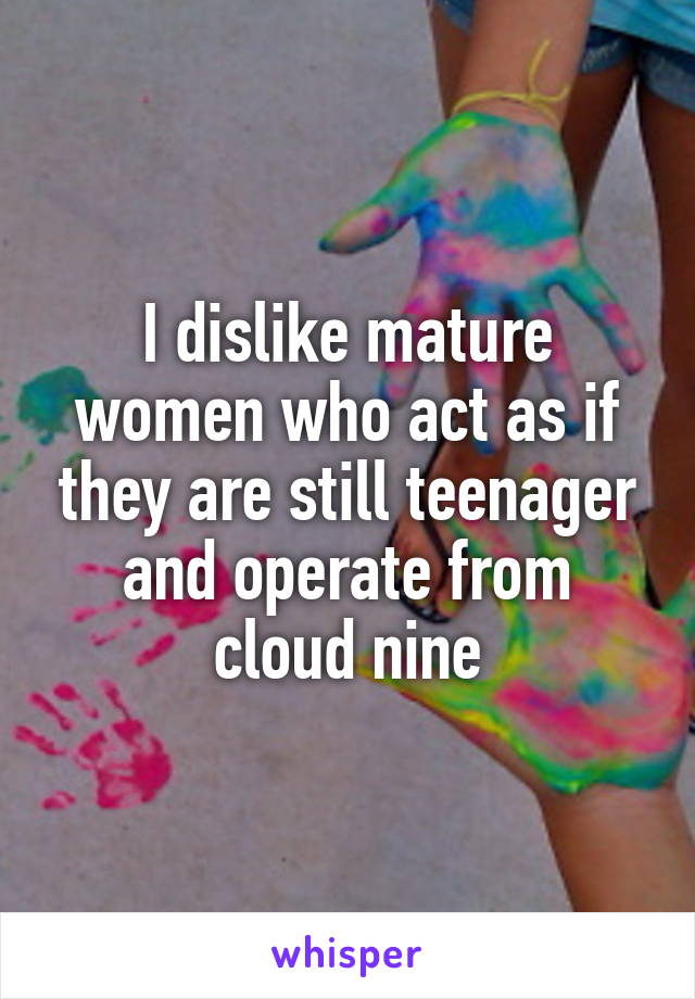 I dislike mature women who act as if they are still teenager and operate from cloud nine