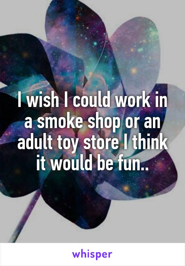 I wish I could work in a smoke shop or an adult toy store I think it would be fun..