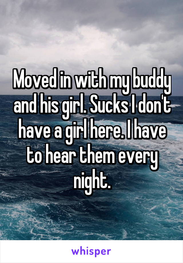 Moved in with my buddy and his girl. Sucks I don't have a girl here. I have to hear them every night.