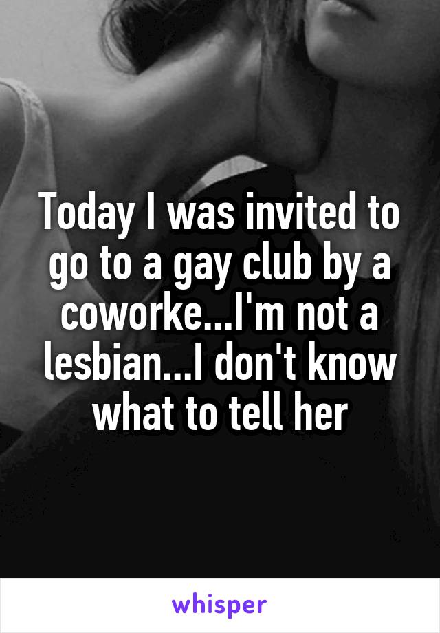 Today I was invited to go to a gay club by a coworke...I'm not a lesbian...I don't know what to tell her