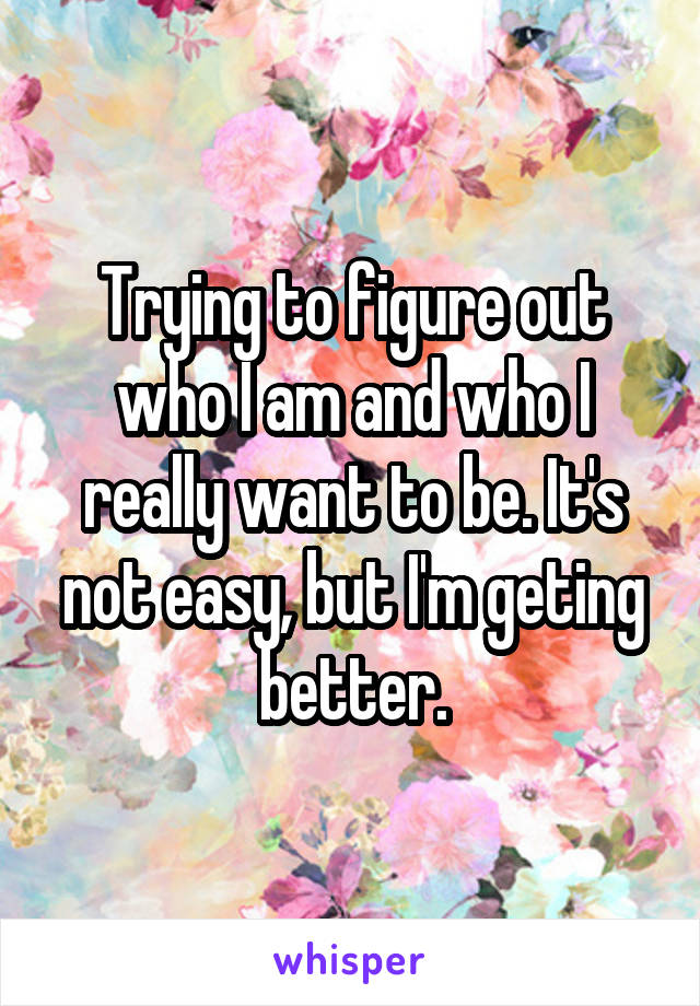 Trying to figure out who I am and who I really want to be. It's not easy, but I'm geting better.