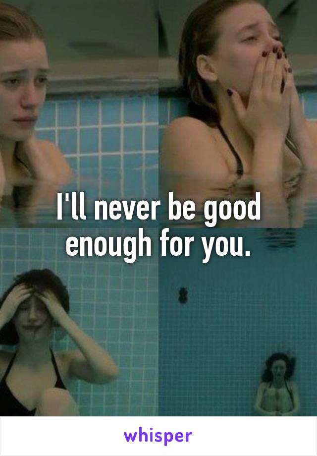 I'll never be good enough for you.